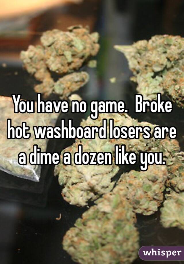 You have no game.  Broke hot washboard losers are a dime a dozen like you.
