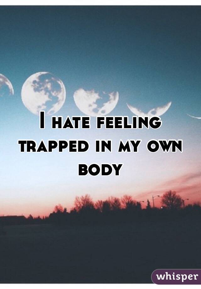 I hate feeling trapped in my own body