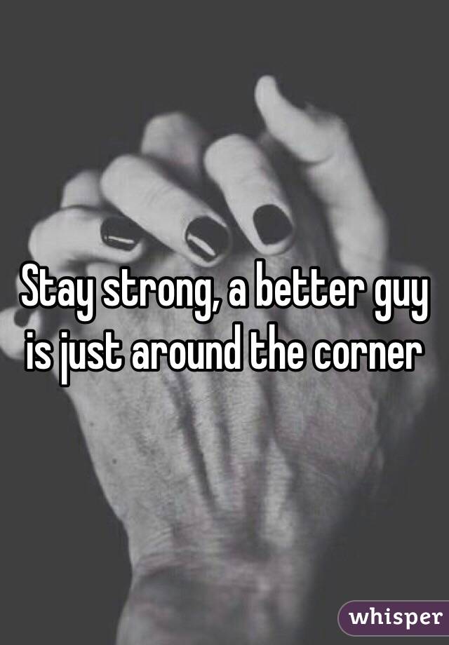 Stay strong, a better guy is just around the corner