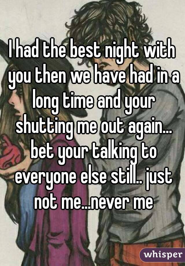 I had the best night with you then we have had in a long time and your shutting me out again... bet your talking to everyone else still.. just not me...never me