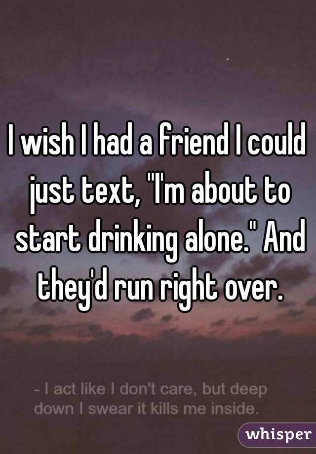 I wish I had a friend I could just text, "I'm about to start drinking alone." And they'd run right over.