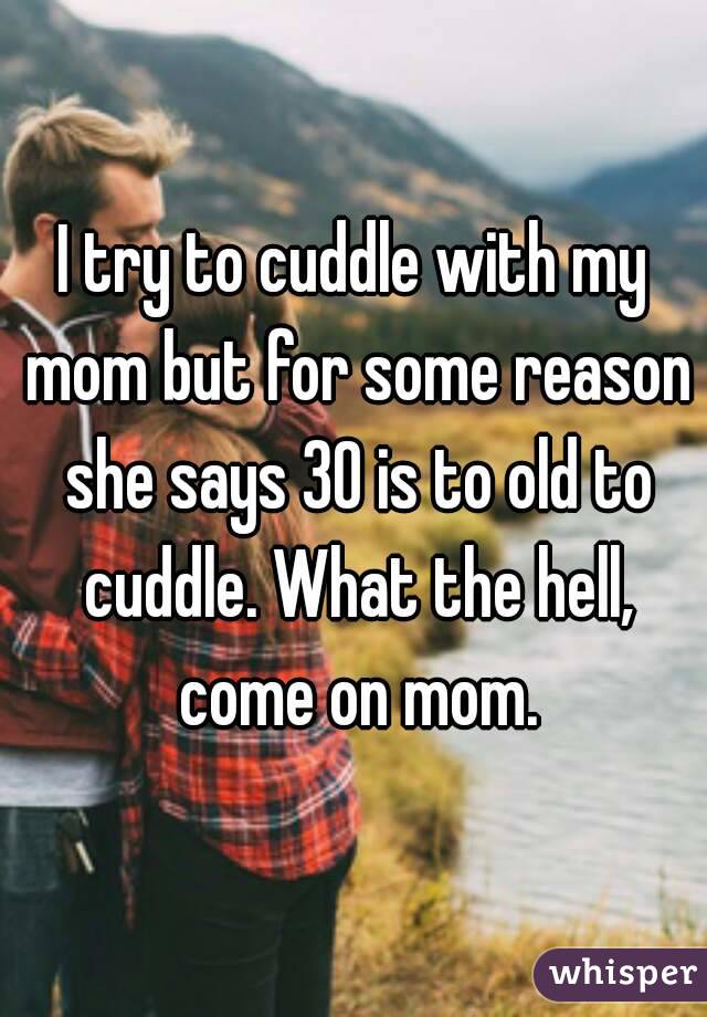 I try to cuddle with my mom but for some reason she says 30 is to old to cuddle. What the hell, come on mom.