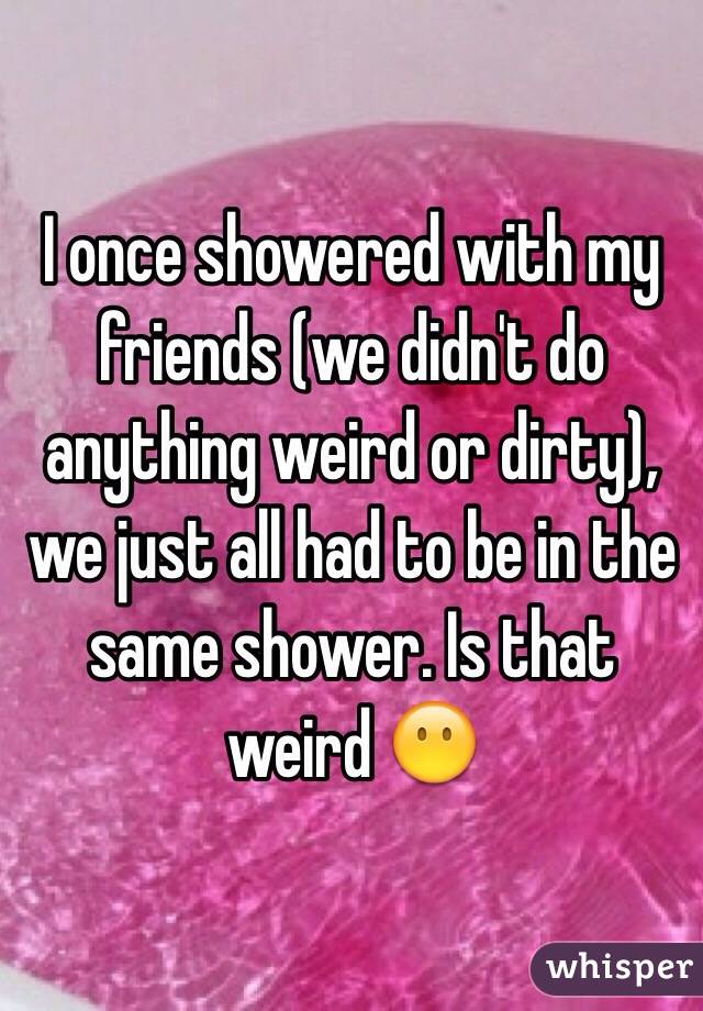 I once showered with my friends (we didn't do anything weird or dirty), we just all had to be in the same shower. Is that weird 😶