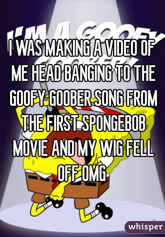 I WAS MAKING A VIDEO OF ME HEAD BANGING TO THE GOOFY GOOBER SONG FROM THE FIRST SPONGEBOB MOVIE AND MY WIG FELL OFF OMG 