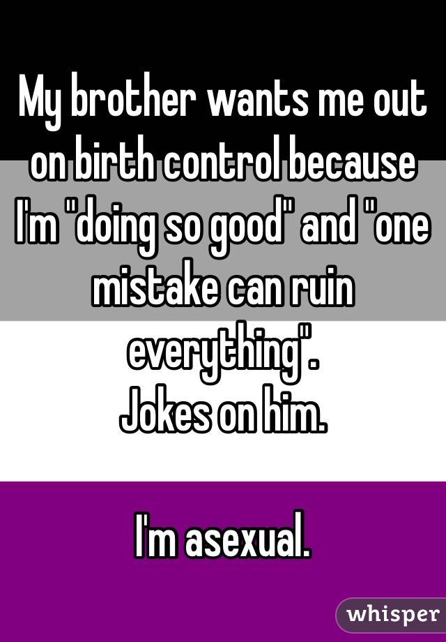 My brother wants me out on birth control because I'm "doing so good" and "one mistake can ruin everything". 
Jokes on him. 

I'm asexual. 