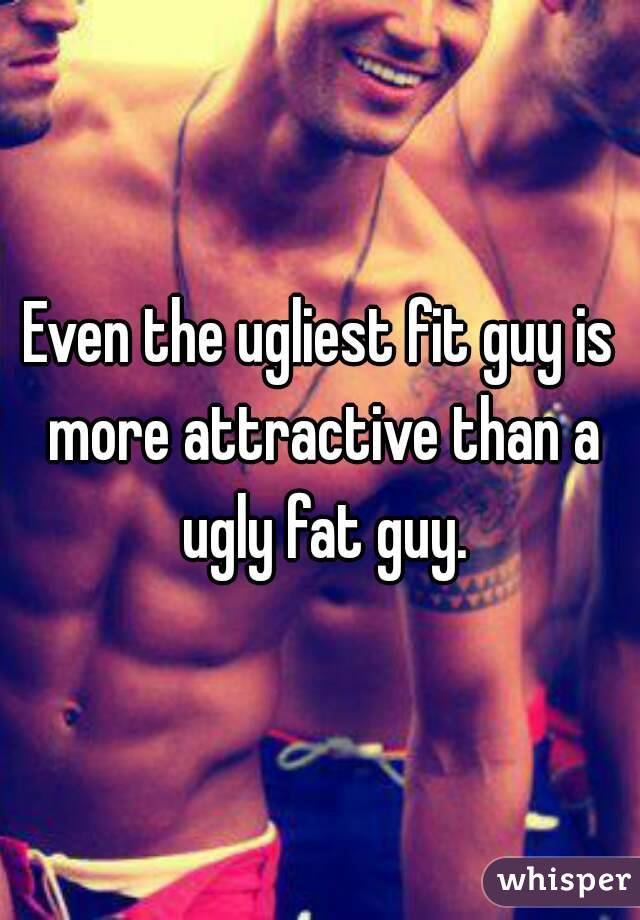 Even the ugliest fit guy is more attractive than a ugly fat guy.