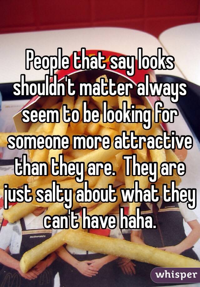 People that say looks shouldn't matter always seem to be looking for someone more attractive than they are.  They are just salty about what they can't have haha. 