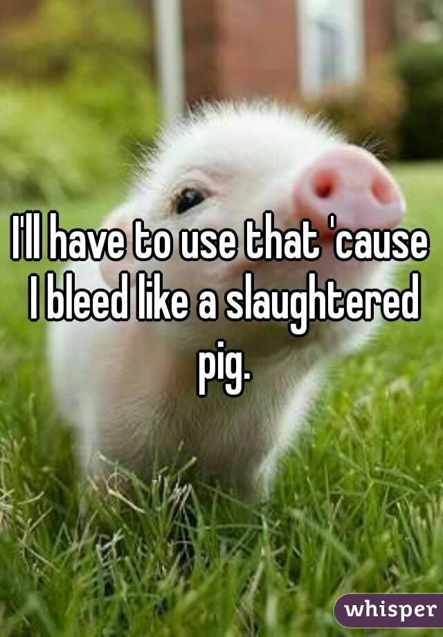 I'll have to use that 'cause I bleed like a slaughtered pig.