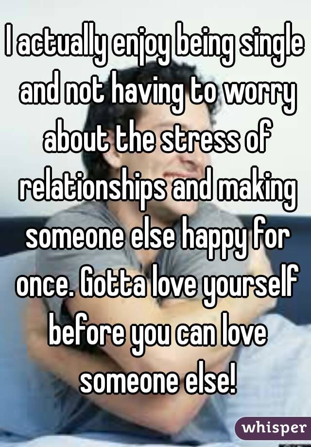 I actually enjoy being single and not having to worry about the stress of relationships and making someone else happy for once. Gotta love yourself before you can love someone else!