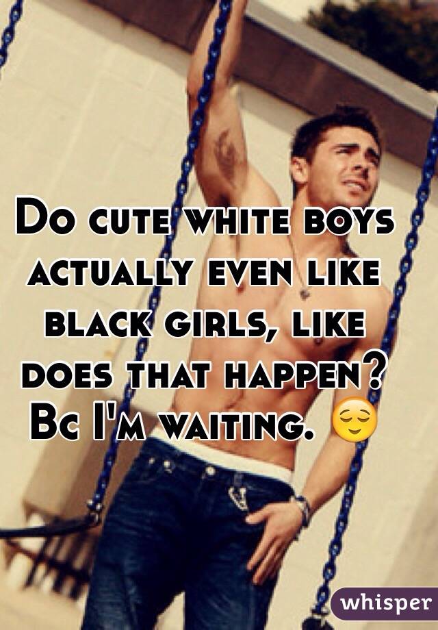 Do cute white boys actually even like black girls, like does that happen? Bc I'm waiting. 😌