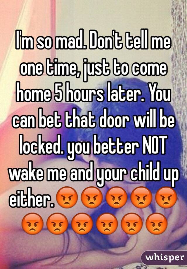 I'm so mad. Don't tell me one time, just to come home 5 hours later. You can bet that door will be locked. you better NOT wake me and your child up either.😡😡😡😡😡😡😡😡😡😡😡