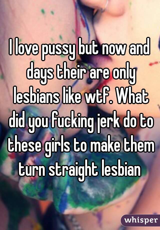 I love pussy but now and days their are only lesbians like wtf. What did you fucking jerk do to these girls to make them turn straight lesbian 