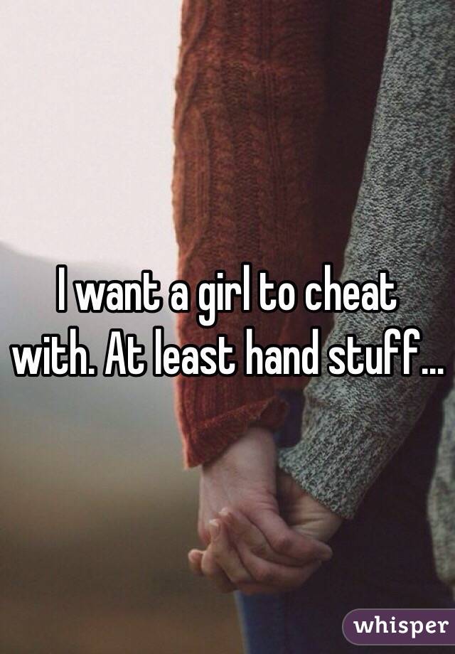 I want a girl to cheat with. At least hand stuff...