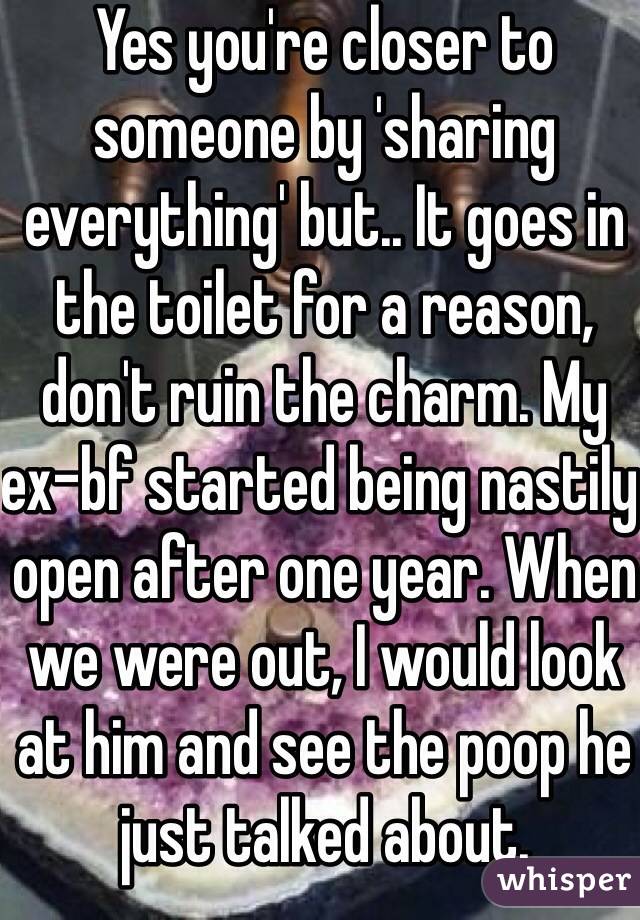 Yes you're closer to someone by 'sharing everything' but.. It goes in the toilet for a reason, don't ruin the charm. My ex-bf started being nastily open after one year. When we were out, I would look at him and see the poop he just talked about.