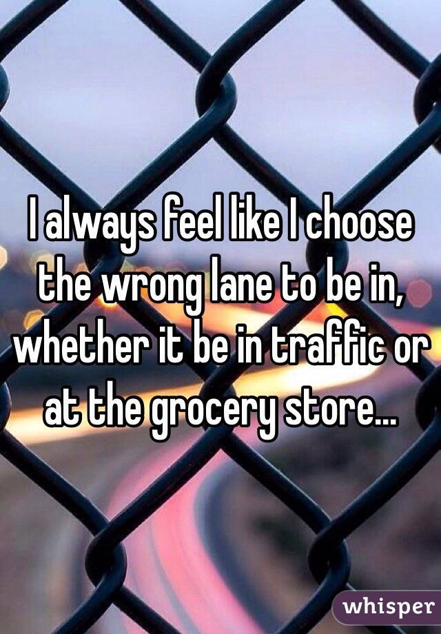 I always feel like I choose the wrong lane to be in, whether it be in traffic or at the grocery store...