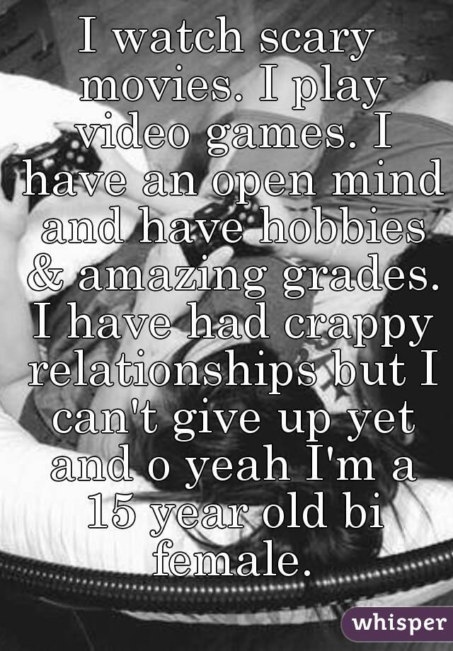 I watch scary movies. I play video games. I have an open mind and have hobbies & amazing grades. I have had crappy relationships but I can't give up yet and o yeah I'm a 15 year old bi female.