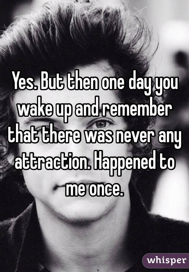 Yes. But then one day you wake up and remember that there was never any attraction. Happened to me once. 