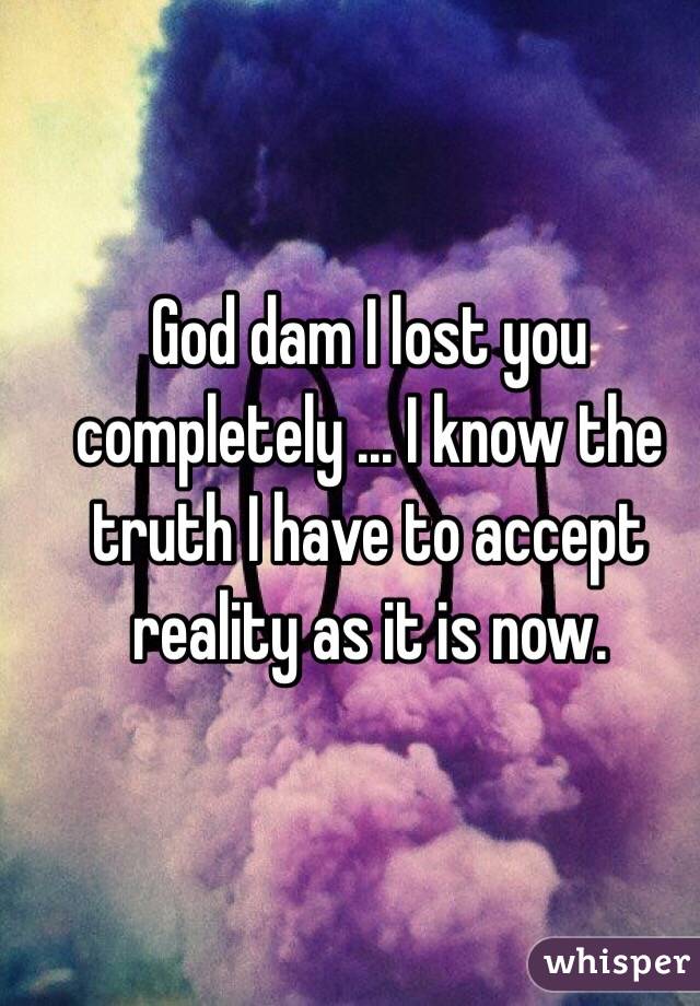 God dam I lost you completely ... I know the truth I have to accept reality as it is now.