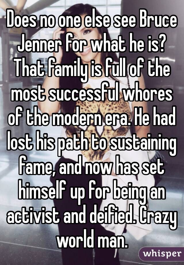 Does no one else see Bruce Jenner for what he is? That family is full of the most successful whores of the modern era. He had lost his path to sustaining fame, and now has set himself up for being an activist and deified. Crazy world man.