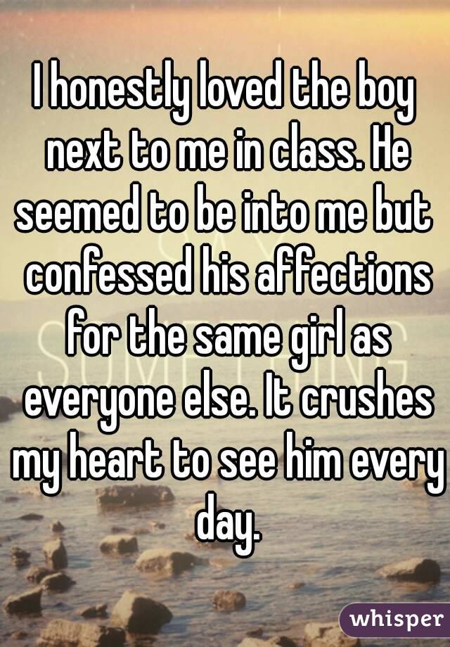 I honestly loved the boy next to me in class. He seemed to be into me but  confessed his affections for the same girl as everyone else. It crushes my heart to see him every day.