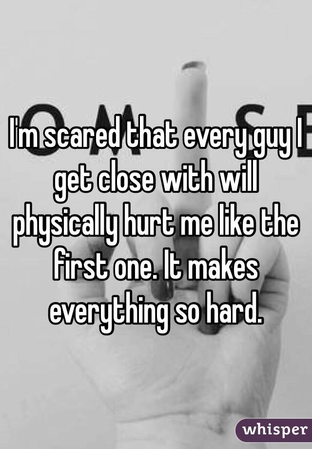 I'm scared that every guy I get close with will physically hurt me like the first one. It makes everything so hard. 