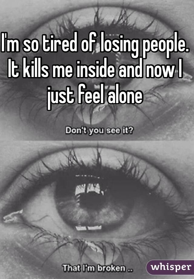 I'm so tired of losing people. It kills me inside and now I just feel alone