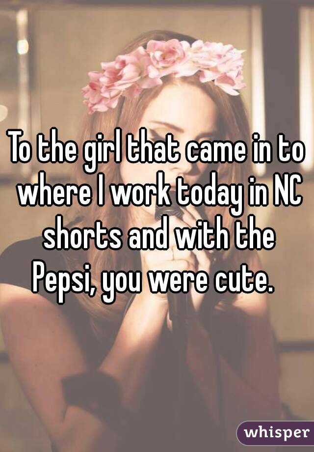 To the girl that came in to where I work today in NC shorts and with the Pepsi, you were cute.  