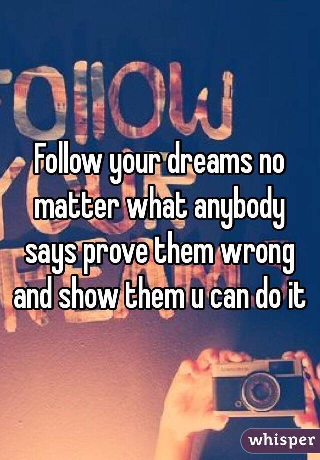 Follow your dreams no matter what anybody says prove them wrong and show them u can do it