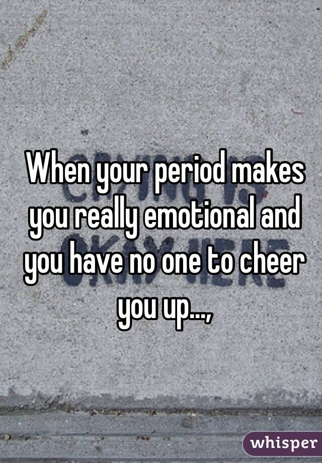 When your period makes you really emotional and you have no one to cheer you up...,