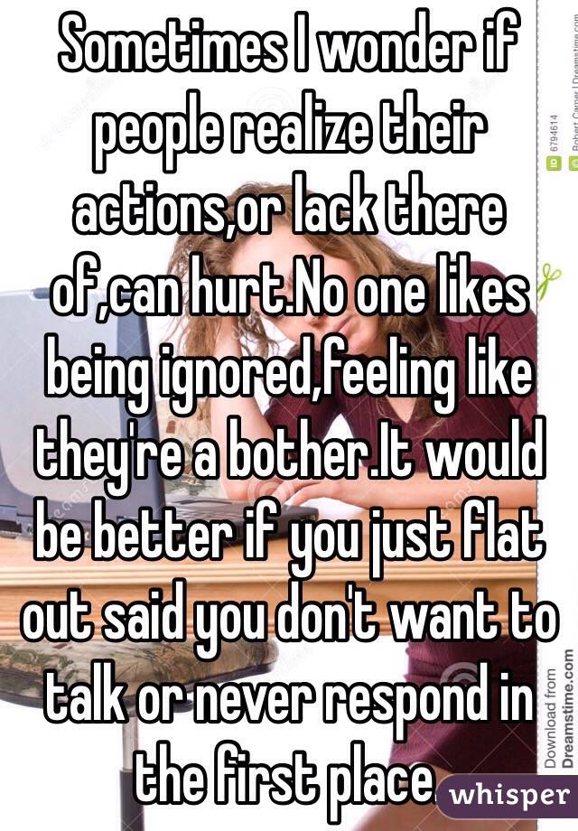 Sometimes I wonder if people realize their actions,or lack there of,can hurt.No one likes being ignored,feeling like they're a bother.It would be better if you just flat out said you don't want to talk or never respond in the first place.