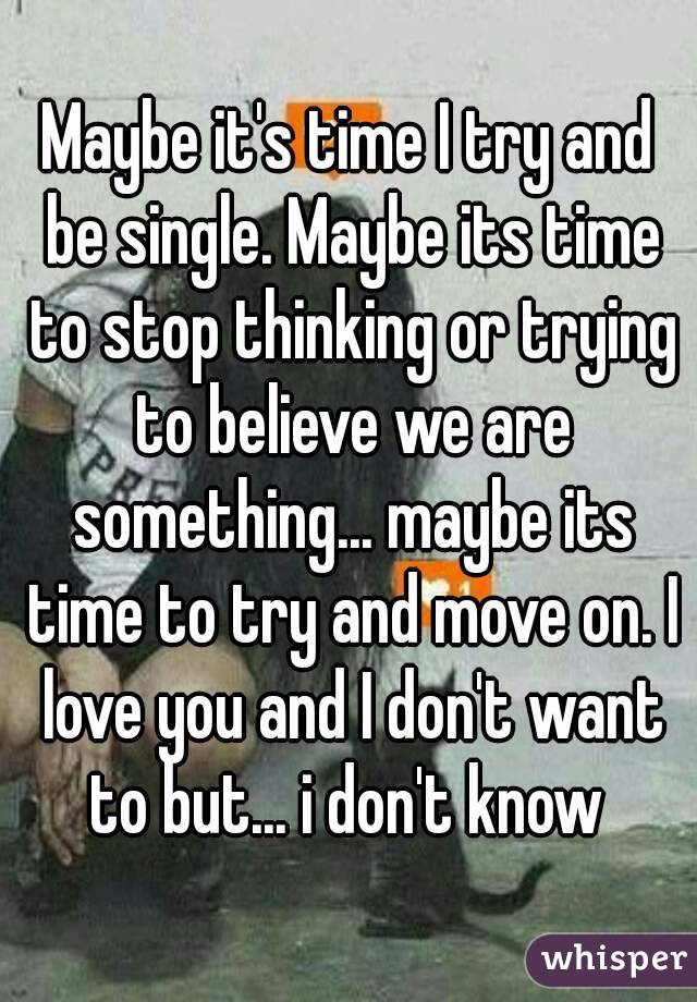 Maybe it's time I try and be single. Maybe its time to stop thinking or trying to believe we are something... maybe its time to try and move on. I love you and I don't want to but... i don't know 