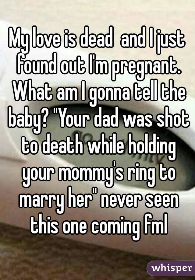 My love is dead  and I just found out I'm pregnant. What am I gonna tell the baby? "Your dad was shot to death while holding your mommy's ring to marry her" never seen this one coming fml