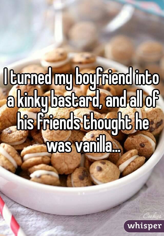 I turned my boyfriend into a kinky bastard, and all of his friends thought he was vanilla...