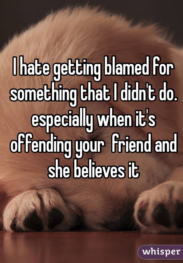 I hate getting blamed for something that I didn't do. especially when it's offending your  friend and she believes it