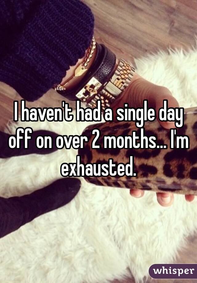 I haven't had a single day off on over 2 months... I'm exhausted.