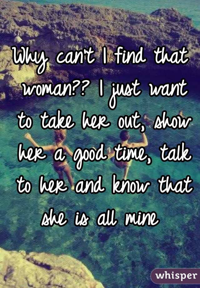 Why can't I find that woman?? I just want to take her out, show her a good time, talk to her and know that she is all mine 