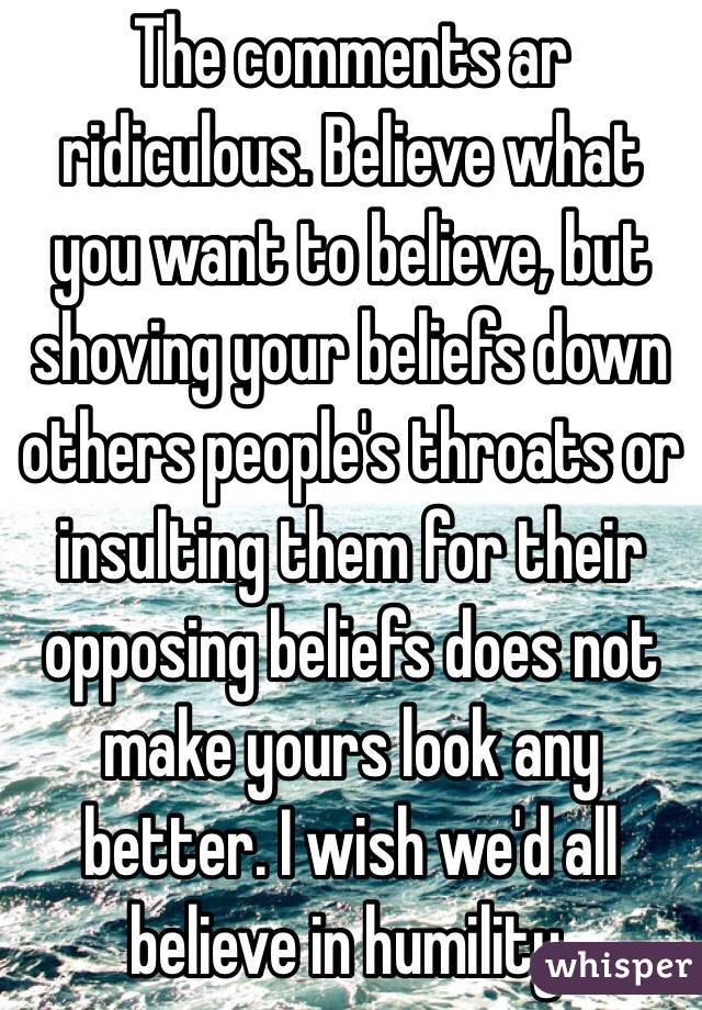 The comments ar ridiculous. Believe what you want to believe, but shoving your beliefs down others people's throats or insulting them for their opposing beliefs does not make yours look any better. I wish we'd all believe in humility.