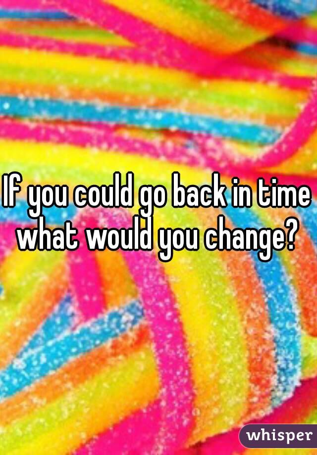 If you could go back in time what would you change? 