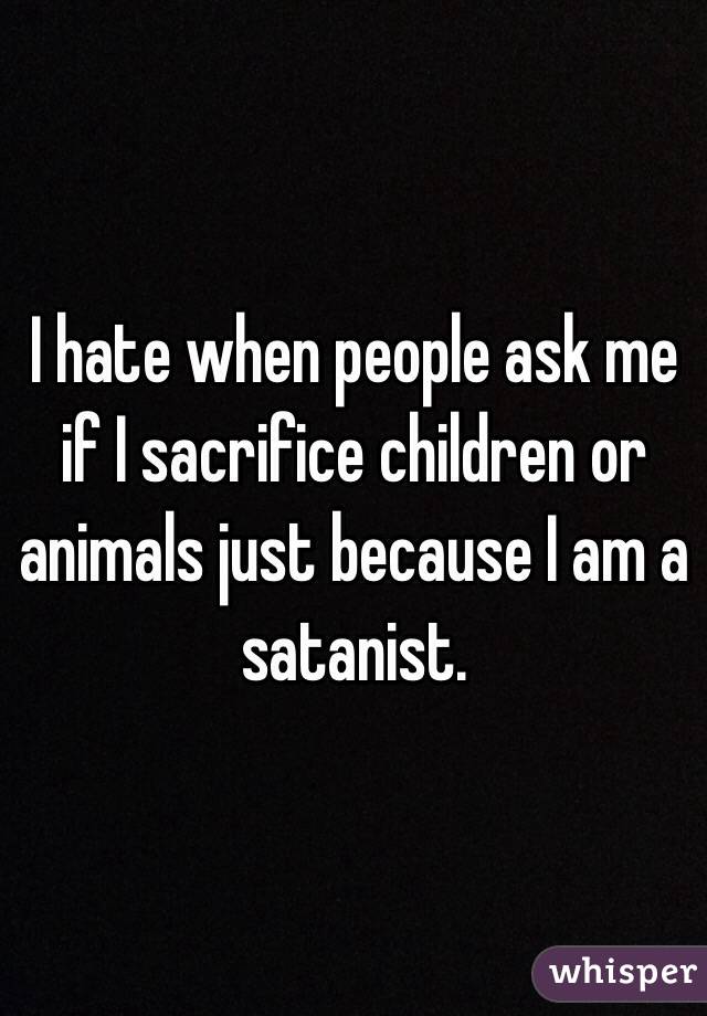 I hate when people ask me if I sacrifice children or animals just because I am a satanist. 