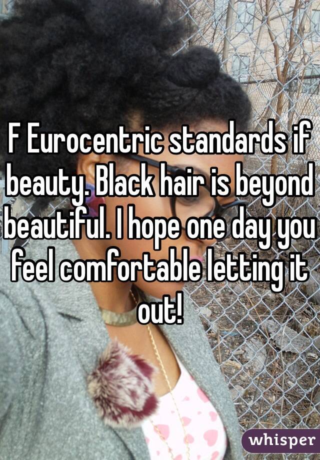 F Eurocentric standards if beauty. Black hair is beyond beautiful. I hope one day you feel comfortable letting it out!  