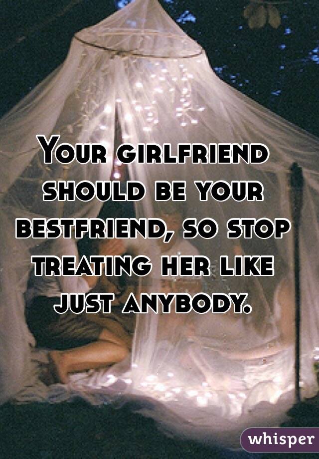 Your girlfriend should be your bestfriend, so stop treating her like just anybody. 