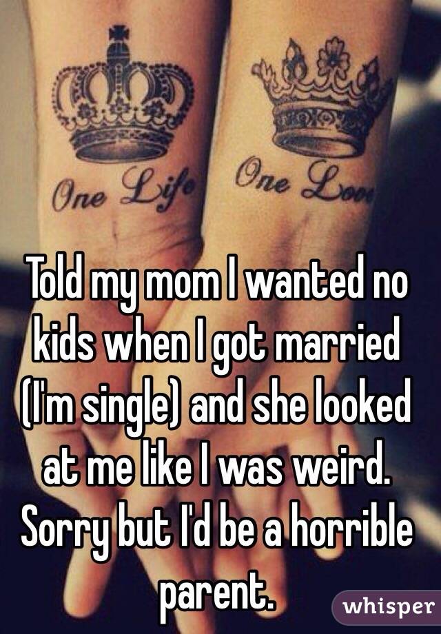 Told my mom I wanted no kids when I got married (I'm single) and she looked at me like I was weird. Sorry but I'd be a horrible parent. 