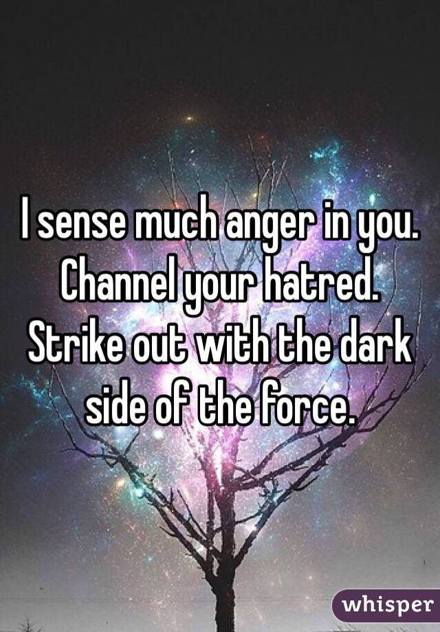 I sense much anger in you. Channel your hatred. Strike out with the dark side of the force. 