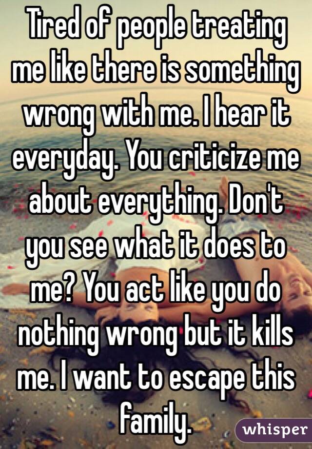 Tired of people treating me like there is something wrong with me. I hear it everyday. You criticize me about everything. Don't you see what it does to me? You act like you do nothing wrong but it kills me. I want to escape this family. 