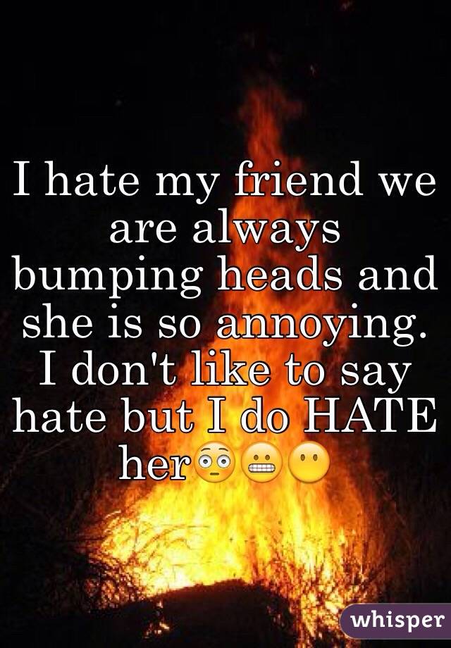 I hate my friend we are always bumping heads and she is so annoying. I don't like to say hate but I do HATE her😳😬😶