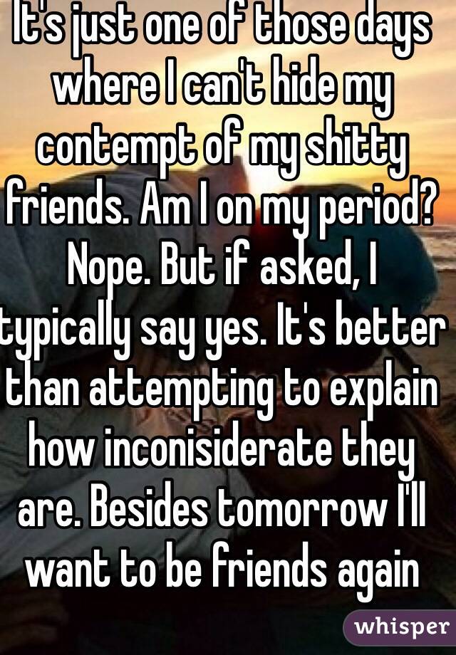 It's just one of those days where I can't hide my contempt of my shitty friends. Am I on my period? Nope. But if asked, I typically say yes. It's better than attempting to explain how inconisiderate they are. Besides tomorrow I'll want to be friends again 