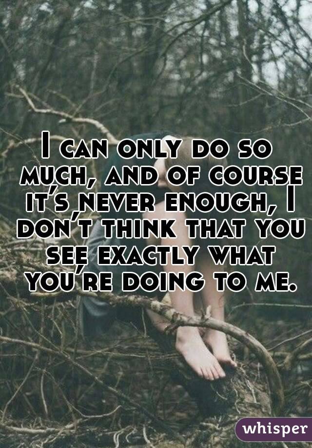 I can only do so much, and of course it’s never enough, I don’t think that you see exactly what you’re doing to me.