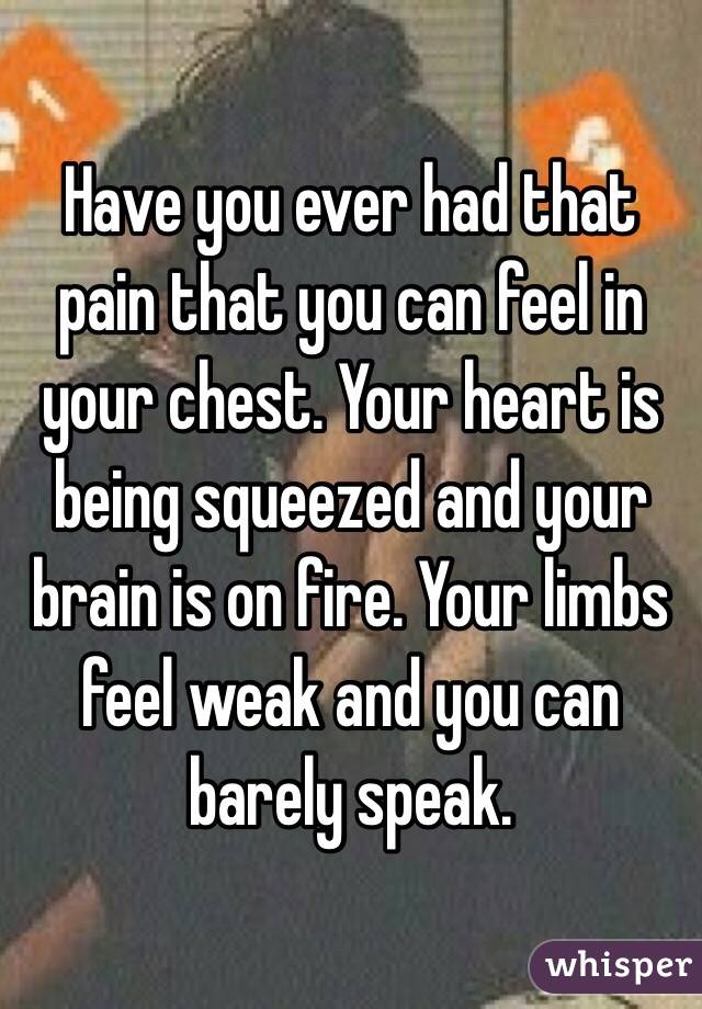 Have you ever had that pain that you can feel in your chest. Your heart is being squeezed and your brain is on fire. Your limbs feel weak and you can barely speak.