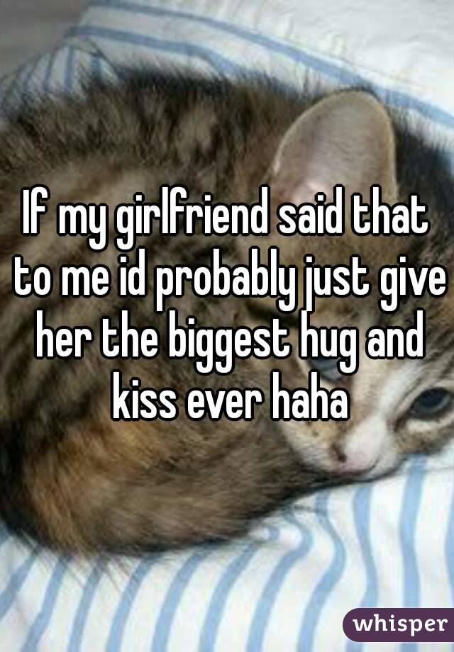 If my girlfriend said that to me id probably just give her the biggest hug and kiss ever haha