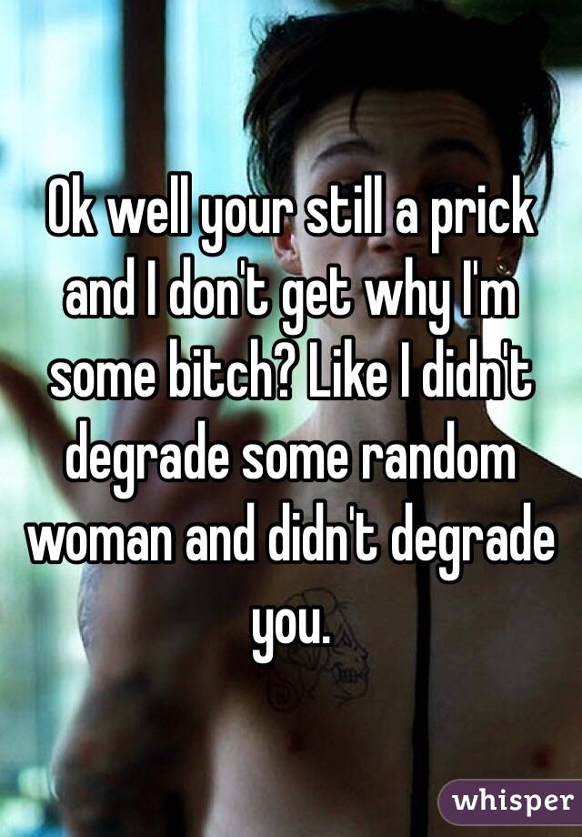 Ok well your still a prick and I don't get why I'm some bitch? Like I didn't degrade some random woman and didn't degrade you.
